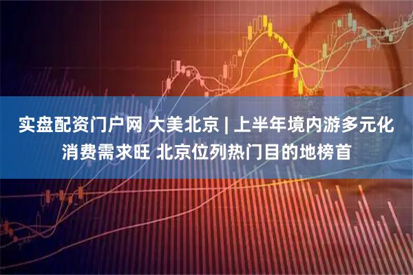 实盘配资门户网 大美北京 | 上半年境内游多元化消费需求旺 北京位列热门目的地榜首