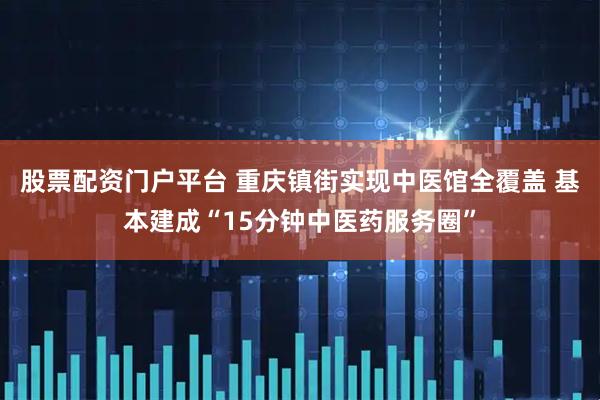 股票配资门户平台 重庆镇街实现中医馆全覆盖 基本建成“15分钟中医药服务圈”
