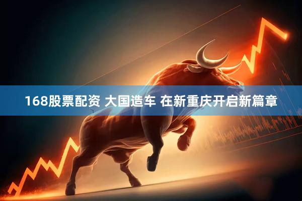 168股票配资 大国造车 在新重庆开启新篇章