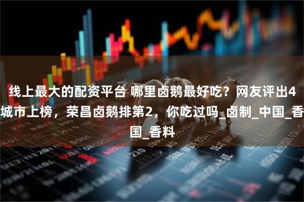 线上最大的配资平台 哪里卤鹅最好吃？网友评出4个城市上榜，荣昌卤鹅排第2，你吃过吗_卤制_中国_香料