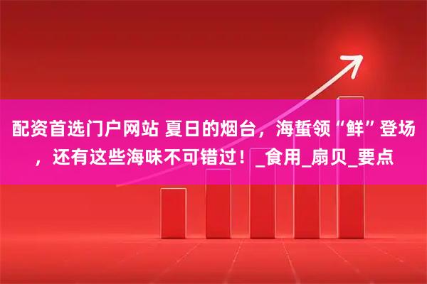 配资首选门户网站 夏日的烟台，海蜇领“鲜”登场，还有这些海味不可错过！_食用_扇贝_要点