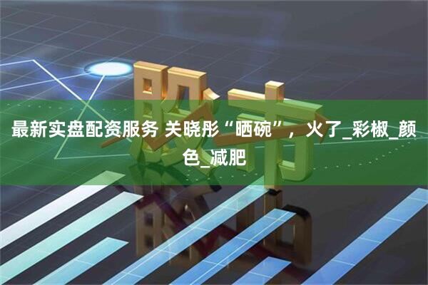 最新实盘配资服务 关晓彤“晒碗”，火了_彩椒_颜色_减肥