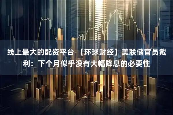 线上最大的配资平台 【环球财经】美联储官员戴利：下个月似乎没有大幅降息的必要性