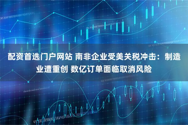 配资首选门户网站 南非企业受美关税冲击：制造业遭重创 数亿订单面临取消风险