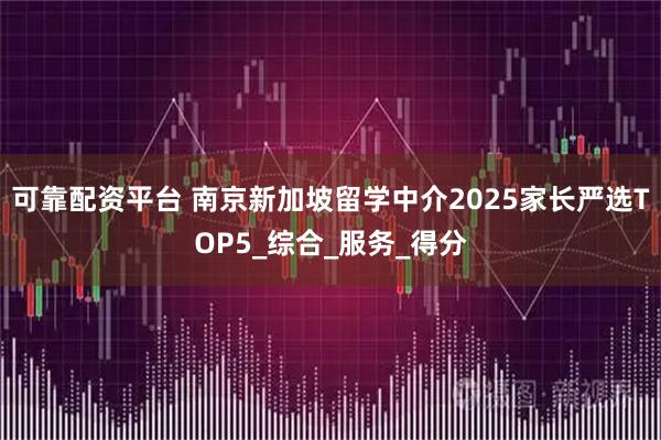 可靠配资平台 南京新加坡留学中介2025家长严选TOP5_综合_服务_得分