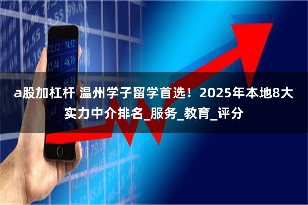 a股加杠杆 温州学子留学首选！2025年本地8大实力中介排名_服务_教育_评分