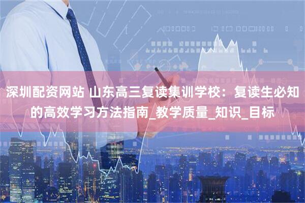深圳配资网站 山东高三复读集训学校：复读生必知的高效学习方法指南_教学质量_知识_目标