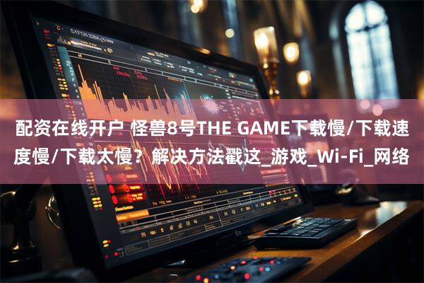 配资在线开户 怪兽8号THE GAME下载慢/下载速度慢/下载太慢？解决方法戳这_游戏_Wi-Fi_网络