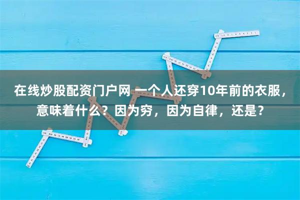 在线炒股配资门户网 一个人还穿10年前的衣服，意味着什么？因为穷，因为自律，还是？