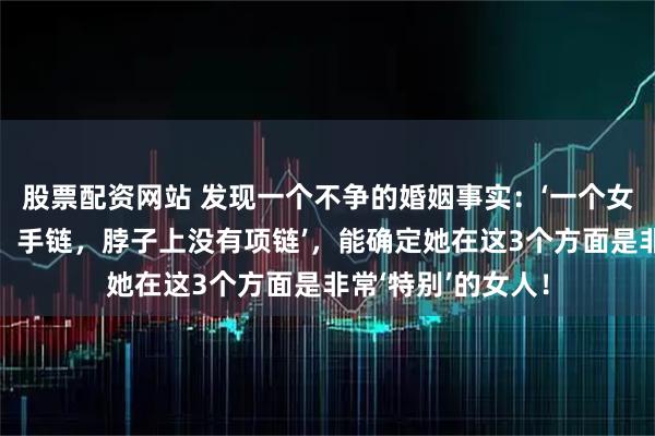股票配资网站 发现一个不争的婚姻事实：‘一个女人手上没有手镯、手链，脖子上没有项链’，能确定她在这3个方面是非常‘特别’的女人！