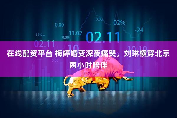 在线配资平台 梅婷婚变深夜痛哭，刘琳横穿北京两小时陪伴