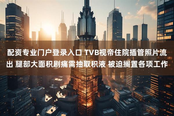 配资专业门户登录入口 TVB视帝住院插管照片流出 腿部大面积剧痛需抽取积液 被迫搁置各项工作