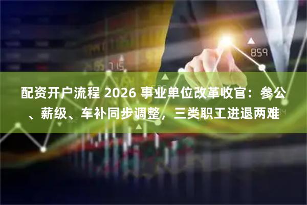配资开户流程 2026 事业单位改革收官：参公、薪级、车补同步调整，三类职工进退两难