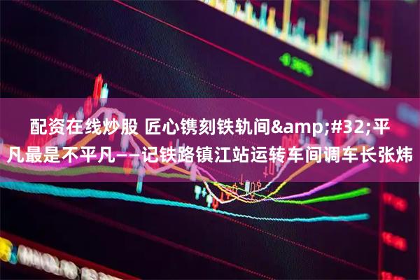 配资在线炒股 匠心镌刻铁轨间 平凡最是不平凡——记铁路镇江站运转车间调车长张炜
