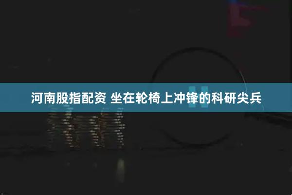 河南股指配资 坐在轮椅上冲锋的科研尖兵